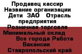 Продавец-кассир › Название организации ­ Дети, ЗАО › Отрасль предприятия ­ Розничная торговля › Минимальный оклад ­ 27 000 - Все города Работа » Вакансии   . Ставропольский край
